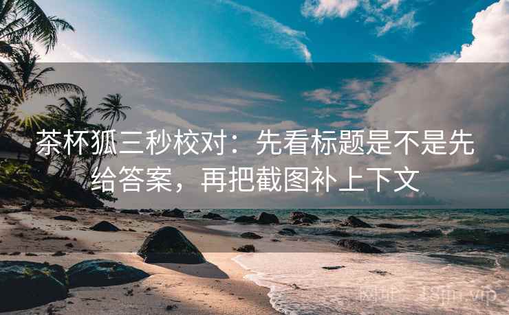 茶杯狐三秒校对：先看标题是不是先给答案，再把截图补上下文