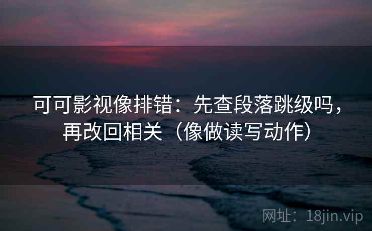 可可影视像排错：先查段落跳级吗，再改回相关（像做读写动作）