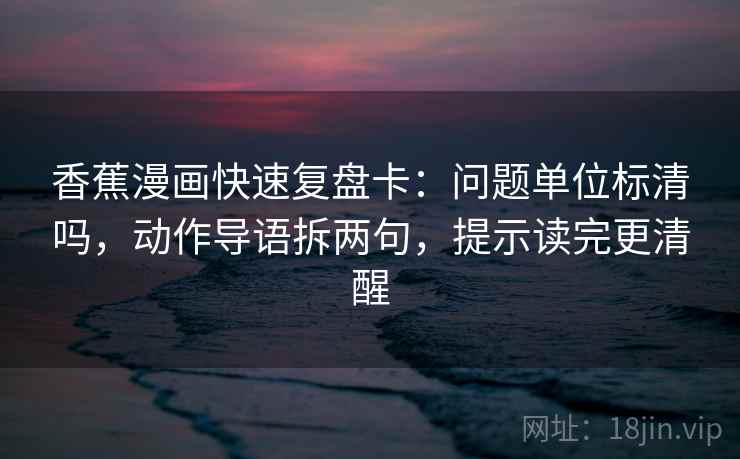 香蕉漫画快速复盘卡：问题单位标清吗，动作导语拆两句，提示读完更清醒