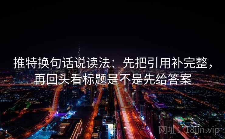 推特换句话说读法：先把引用补完整，再回头看标题是不是先给答案