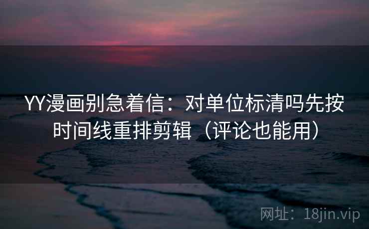 YY漫画别急着信:对单位标清吗先按时间线重排剪辑(评论也能用) YY漫画别急着信:对单位标清吗先按时间线重排剪辑(评论也能用)