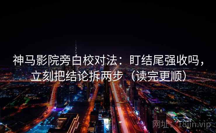 神马影院旁白校对法：盯结尾强收吗，立刻把结论拆两步（读完更顺）