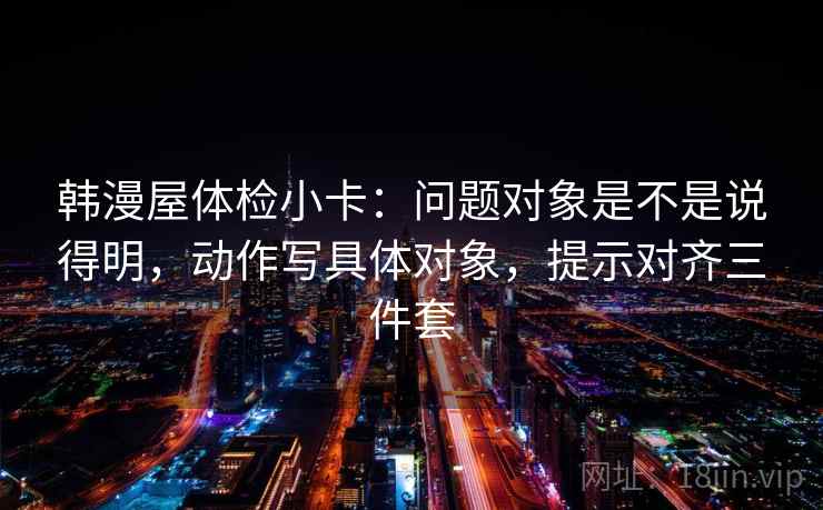 韩漫屋体检小卡：问题对象是不是说得明，动作写具体对象，提示对齐三件套