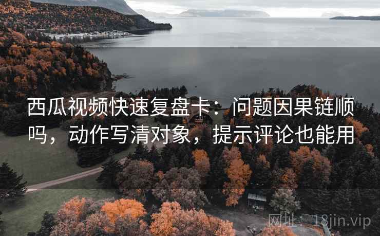 西瓜视频快速复盘卡：问题因果链顺吗，动作写清对象，提示评论也能用