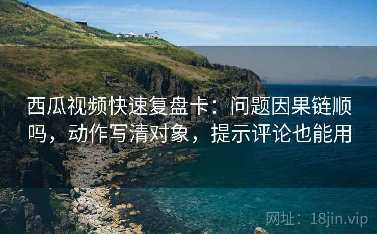 西瓜视频快速复盘卡：问题因果链顺吗，动作写清对象，提示评论也能用