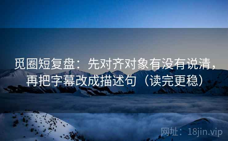 觅圈短复盘：先对齐对象有没有说清，再把字幕改成描述句（读完更稳）