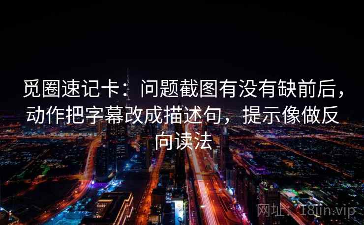 觅圈速记卡:问题截图有没有缺前后,动作把字幕改成描述句,提示像做反向读法 觅圈速记卡:问题截图有没有缺前后,动作把字幕改成描述句,提示像做反向读法
