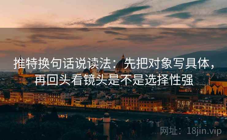 推特换句话说读法：先把对象写具体，再回头看镜头是不是选择性强