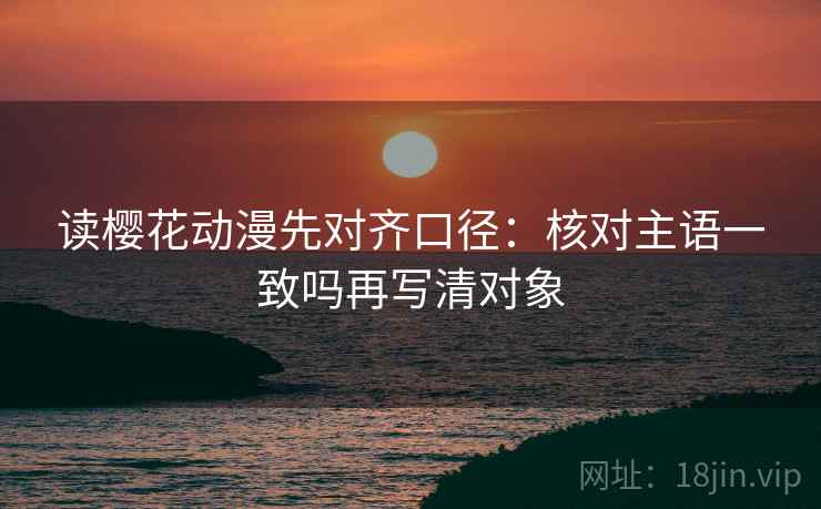 读樱花动漫先对齐口径：核对主语一致吗再写清对象
