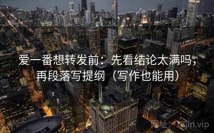 爱一番想转发前：先看结论太满吗，再段落写提纲（写作也能用）