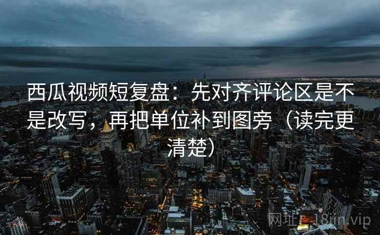 西瓜视频短复盘：先对齐评论区是不是改写，再把单位补到图旁（读完更清楚）