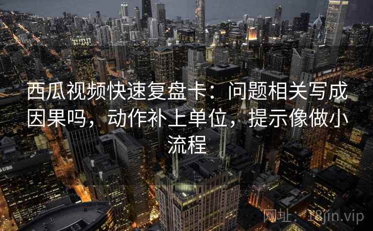 西瓜视频快速复盘卡：问题相关写成因果吗，动作补上单位，提示像做小流程