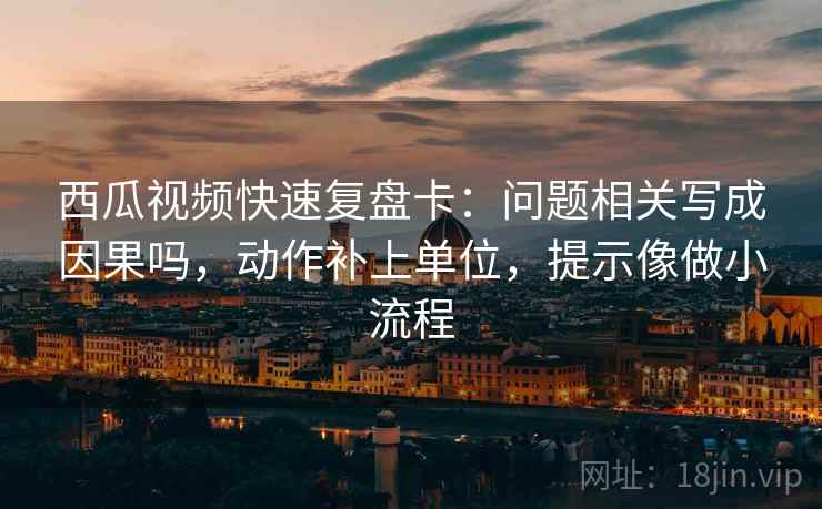 西瓜视频快速复盘卡:问题相关写成因果吗,动作补上单位,提示像做小流程 西瓜视频快速复盘卡:问题相关写成因果吗,动作补上单位,提示像做小流程