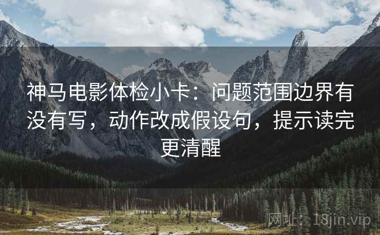 神马电影体检小卡：问题范围边界有没有写，动作改成假设句，提示读完更清醒