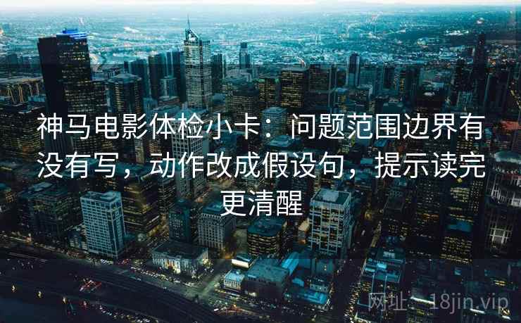 神马电影体检小卡:问题范围边界有没有写,动作改成假设句,提示读完更清醒 神马电影体检小卡:问题范围边界有没有写,动作改成假设句,提示读完更清醒
