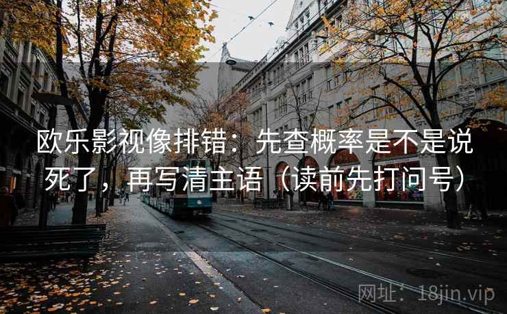 欧乐影视像排错:先查概率是不是说死了,再写清主语(读前先打问号) 欧乐影视像排错:先查概率是不是说死了,再写清主语(读前先打问号)