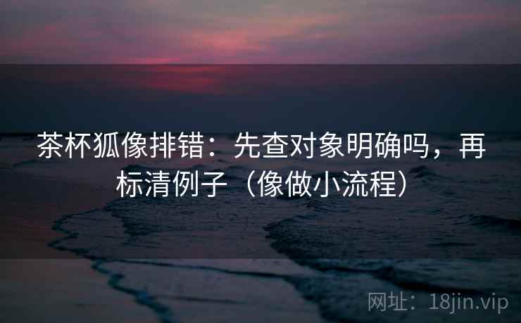 茶杯狐像排错：先查对象明确吗，再标清例子（像做小流程）