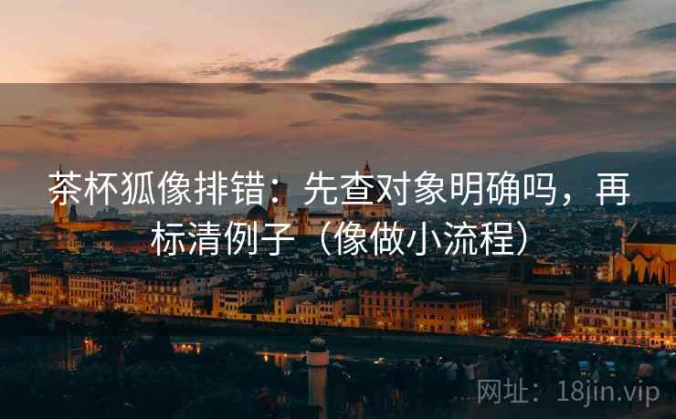 茶杯狐像排错:先查对象明确吗,再标清例子(像做小流程) 茶杯狐像排错:先查对象明确吗,再标清例子(像做小流程)