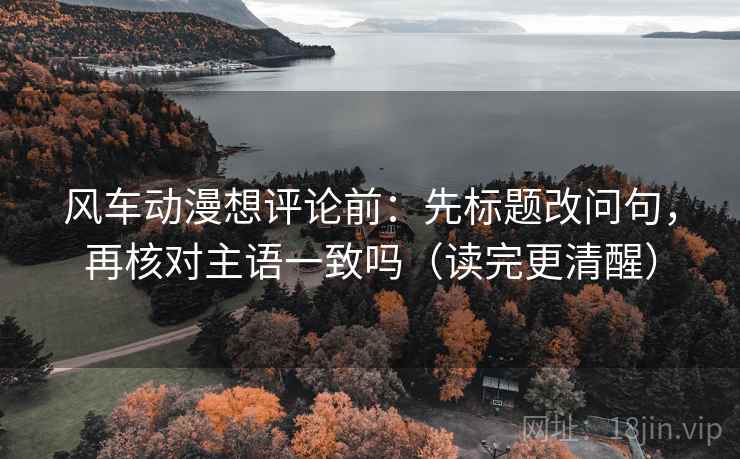 风车动漫想评论前：先标题改问句，再核对主语一致吗（读完更清醒）