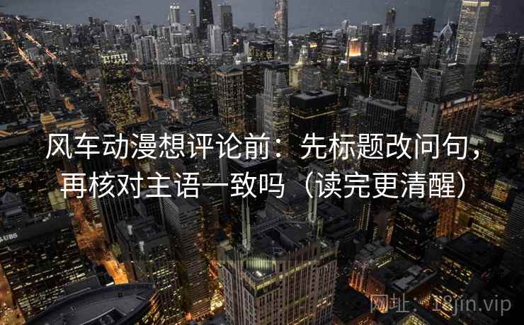 风车动漫想评论前：先标题改问句，再核对主语一致吗（读完更清醒）