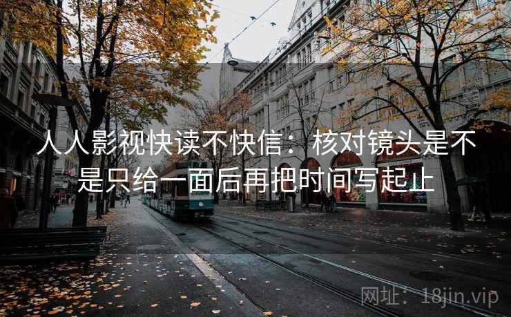 人人影视快读不快信:核对镜头是不是只给一面后再把时间写起止 人人影视快读不快信:核对镜头是不是只给一面后再把时间写起止