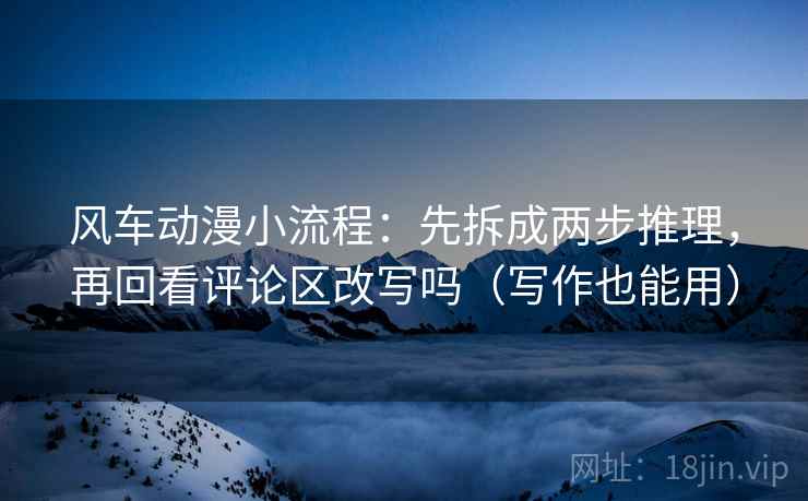 风车动漫小流程：先拆成两步推理，再回看评论区改写吗（写作也能用）
