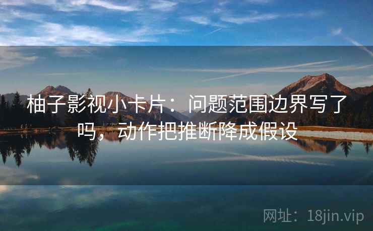 柚子影视小卡片：问题范围边界写了吗，动作把推断降成假设