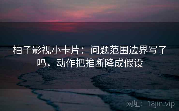 柚子影视小卡片:问题范围边界写了吗,动作把推断降成假设 柚子影视小卡片:问题范围边界写了吗,动作把推断降成假设