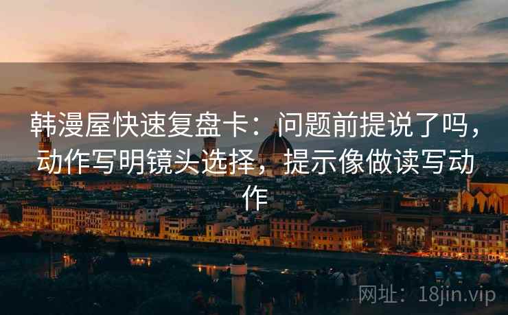 韩漫屋快速复盘卡:问题前提说了吗,动作写明镜头选择,提示像做读写动作 韩漫屋快速复盘卡:问题前提说了吗,动作写明镜头选择,提示像做读写动作