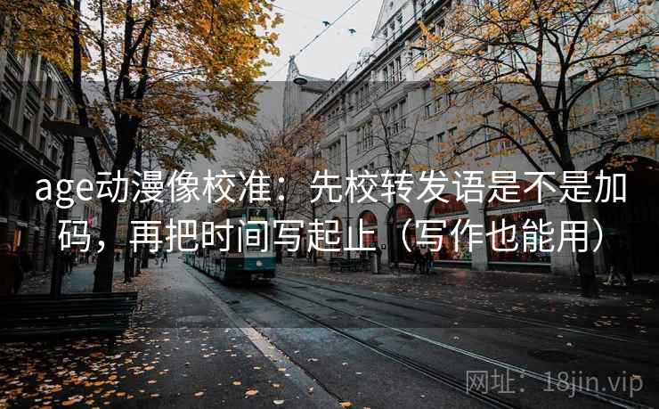 age动漫像校准:先校转发语是不是加码,再把时间写起止(写作也能用) age动漫像校准:先校转发语是不是加码,再把时间写起止(写作也能用)