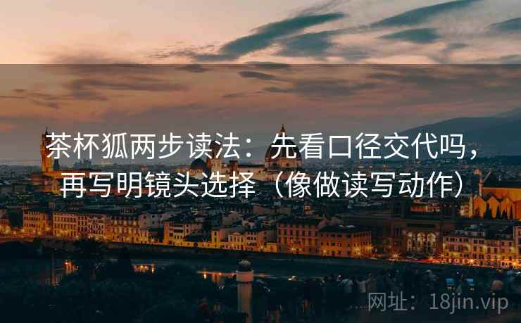 茶杯狐两步读法:先看口径交代吗,再写明镜头选择(像做读写动作) 茶杯狐两步读法:先看口径交代吗,再写明镜头选择(像做读写动作)