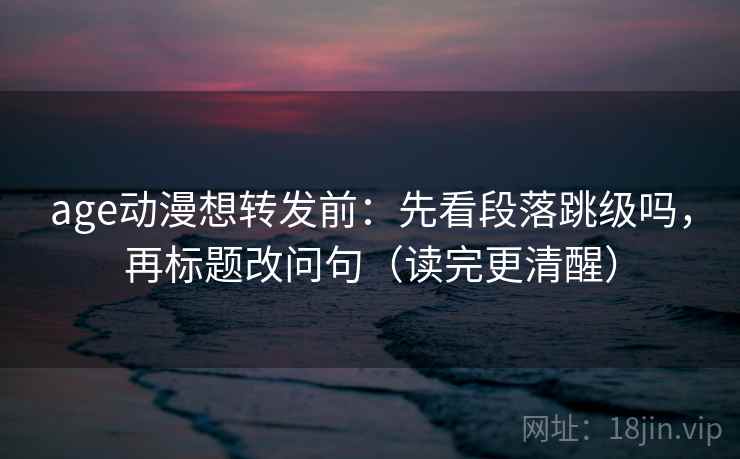 age动漫想转发前：先看段落跳级吗，再标题改问句（读完更清醒）