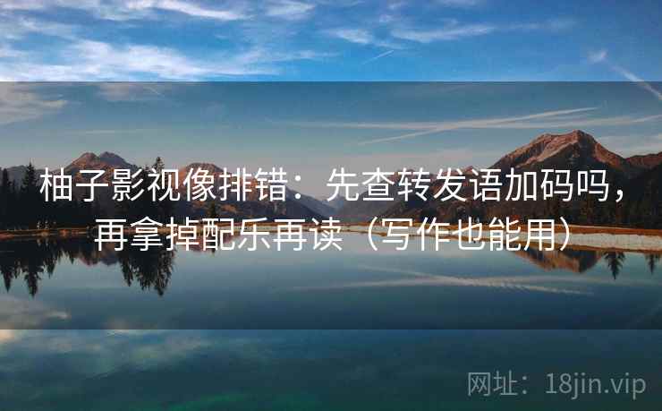柚子影视像排错：先查转发语加码吗，再拿掉配乐再读（写作也能用）
